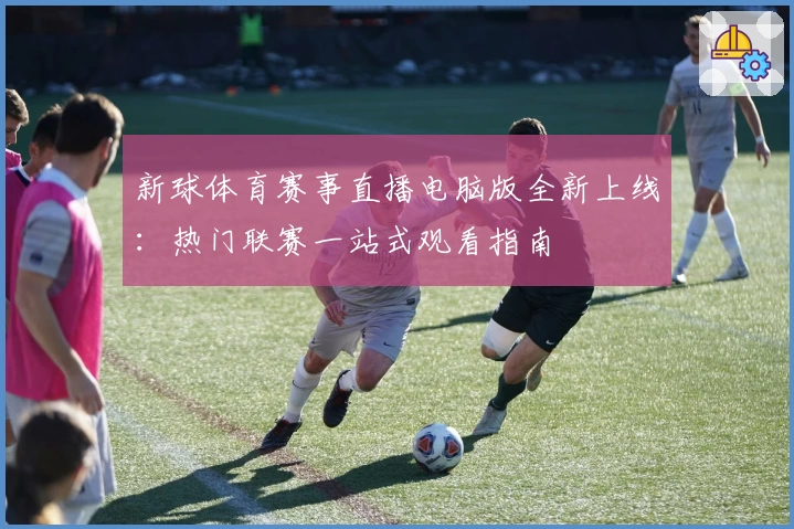 新球体育赛事直播电脑版全新上线：热门联赛一站式观看指南