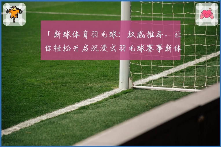 「新球体育羽毛球：权威推荐，让你轻松开启沉浸式羽毛球赛事新体验」