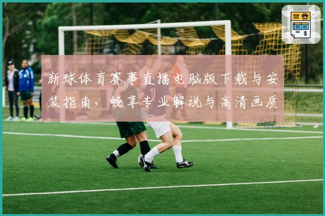 新球体育赛事直播电脑版下载与安装指南，畅享专业解说与高清画质