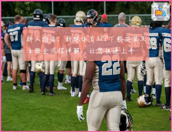 新人指南：新球体育APP下载安装及注册全流程详解，让您快速上手