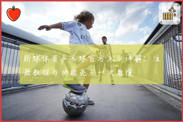 新球体育乒乓球官方入口详解：注册教程与功能亮点一次看懂