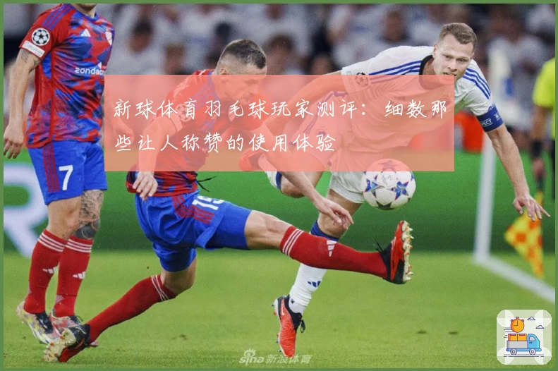 新球体育羽毛球玩家测评：细数那些让人称赞的使用体验