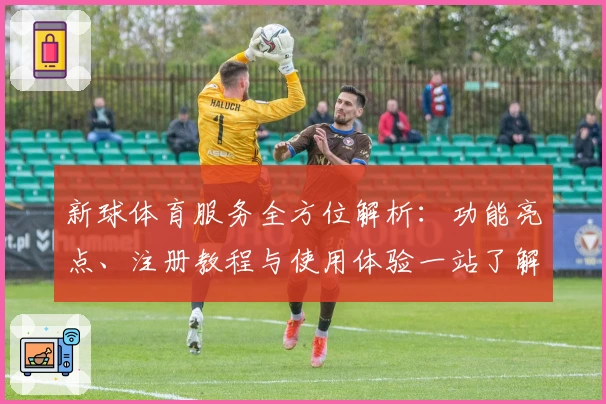 新球体育服务全方位解析：功能亮点、注册教程与使用体验一站了解
