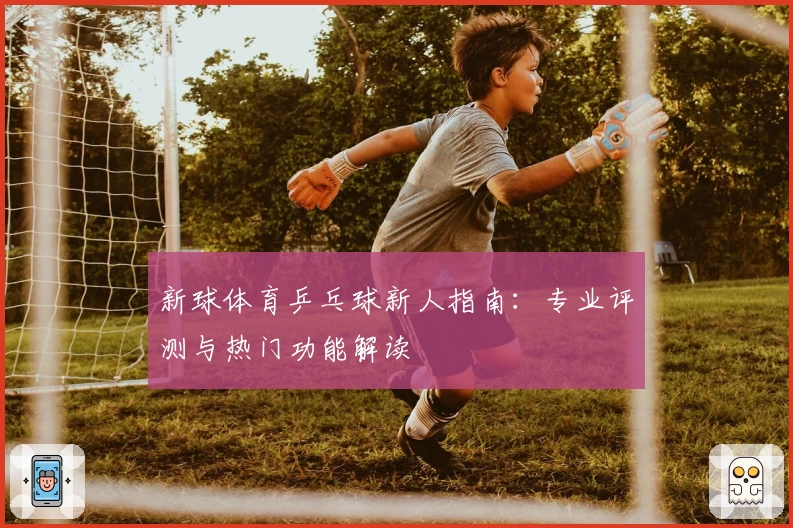 新球体育乒乓球新人指南：专业评测与热门功能解读
