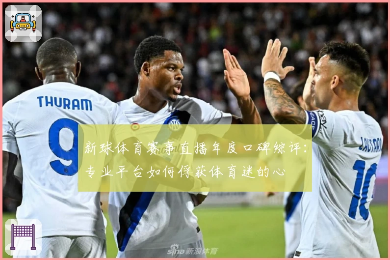 新球体育赛事直播年度口碑综评：专业平台如何俘获体育迷的心