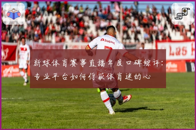 新球体育赛事直播年度口碑综评：专业平台如何俘获体育迷的心