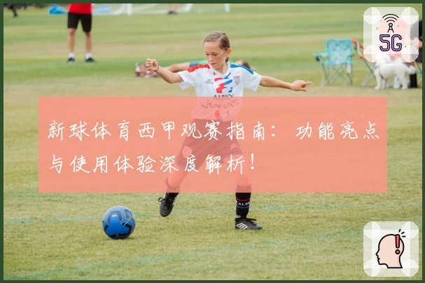 新球体育西甲观赛指南：功能亮点与使用体验深度解析！