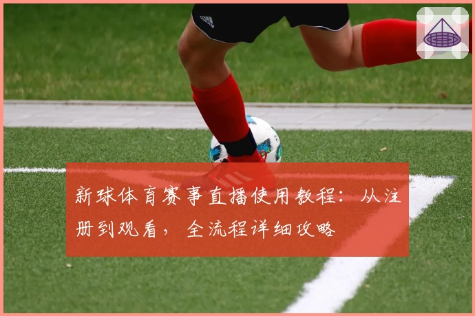 新球体育赛事直播使用教程：从注册到观看，全流程详细攻略