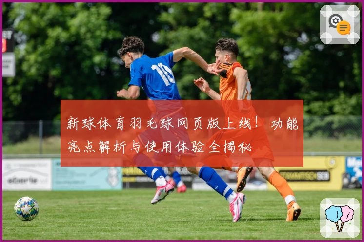新球体育羽毛球网页版上线！功能亮点解析与使用体验全揭秘
