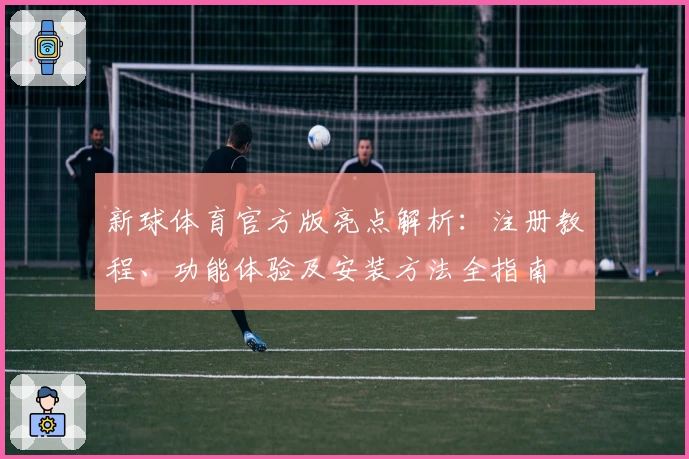 新球体育官方版亮点解析：注册教程、功能体验及安装方法全指南