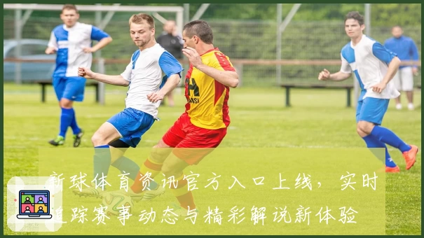 新球体育资讯官方入口上线，实时追踪赛事动态与精彩解说新体验