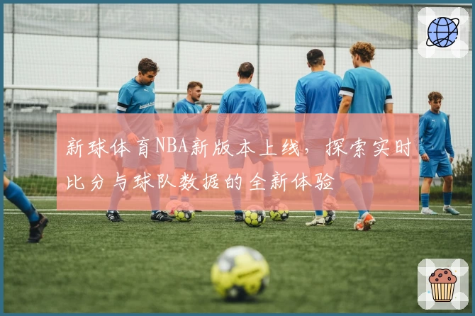 新球体育NBA新版本上线,探索实时比分与球队数据的全新体验