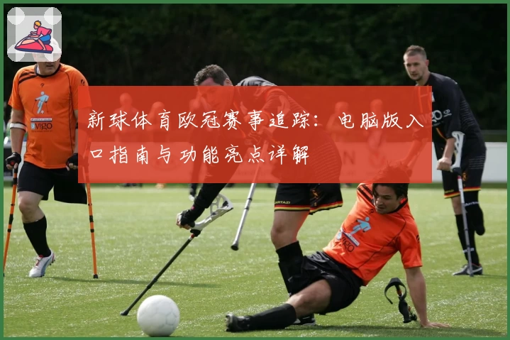 新球体育欧冠赛事追踪：电脑版入口指南与功能亮点详解